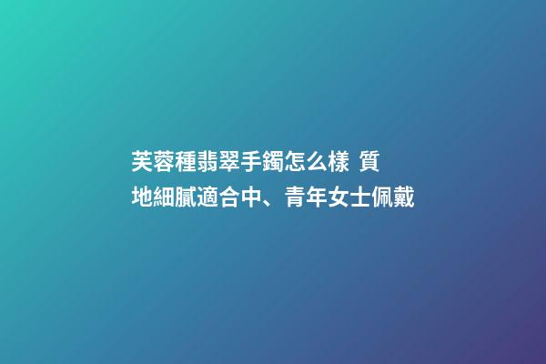 芙蓉種翡翠手鐲怎么樣  質地細膩適合中、青年女士佩戴